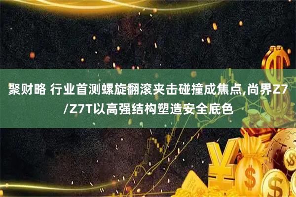 聚财略 行业首测螺旋翻滚夹击碰撞成焦点,尚界Z7/Z7T以高强结构塑造安全底色