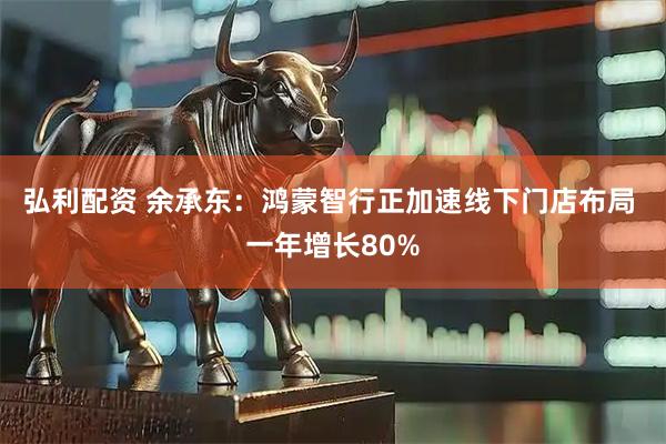 弘利配资 余承东：鸿蒙智行正加速线下门店布局 一年增长80%