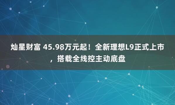 灿星财富 45.98万元起！全新理想L9正式上市，搭载全线控主动底盘